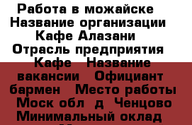 Работа в можайске  › Название организации ­ Кафе Алазани  › Отрасль предприятия ­ Кафе › Название вакансии ­ Официант, бармен › Место работы ­ Моск обл, д. Ченцово  › Минимальный оклад ­ 20 000 › Максимальный оклад ­ 35 000 › Возраст от ­ 18 › Возраст до ­ 30 - Все города Работа » Вакансии   . Адыгея респ.,Адыгейск г.